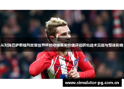 从对阵巴萨看格列兹曼世界杯防守端真实价值评估研究战术贡献与整体影响 从对阵巴萨看格列兹曼世界杯防守端真实价值评估研究战术贡献与整体影响